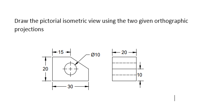 Draw the pictorial isometric view using the two given orthographic
projections
15
-20-
Ø10
20
30
10