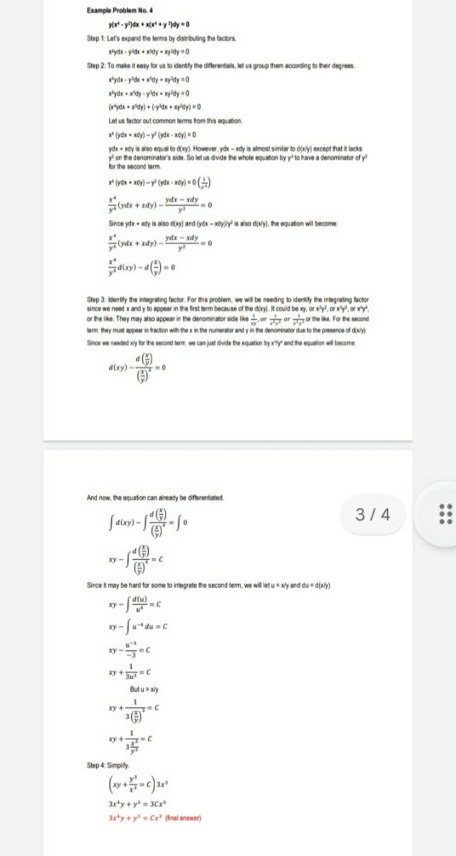 Example Problem No. 4
y(x* - y")dx + x(x* + y )dy -0
Step 1: Let's expand the terms by distributing the factors.
xtydx - yidx + xidy + xyady =0
Step 2: To make it easy for us to identify the differentials, let us group them according to their degrees.
xtydx - y'dx + x'dy xy'dy =0
xtydx + x'dy - y'dx + xy'dy =0
(x*ydx + x'dy) + (ydx + xy'dy) = 0
Let us factor out common terms from this equation.
x* (ydx + xdy) - y (ydx - xdy) 0
ydx + xdy is also equal to d(xy). However, ydx - xdy is almost simlar to d(xy) except that it lacks
y on the denominator's side. So let us divide the whole equation by y to have a denominator of y
for the second term.
x* (ydx + xdy) - y (ydx - xdy) = 0 )
ydx – xdy
.
(ydx + xdy) –
y
Since ydx + xdy is also d(xy) and (ydx - xdyy is also d(wy), the equation will become:
(vdx + xdy) – ydx – xdy
y
=0
Step 3: Idently the integrating factor. For this problem, we wil be needing to identify the integrating factor
since we need x and y to appear in the first term because of the d(xy). It could be xy, or xy?, or xy, or xty
or the like. They may also appear in the denominator side like , or or or the like. For the second
term, they must appear in traction with the x in the numerator and y in the denominator due to the presence of diwy)
Since we needed xly for the second term, we can just divide the equation by xy and the equation will become:
d(xy) -
() »
-0
And now, the equation can already be differentiated.
3/4
Salay) -
xy -
Since it may be hard for some to integrate the second term, we will let u = xly and du = d(xly)
d(u)
=C
xy -
xy-
zy --c
1
xy +T=C
But u= xly
xy +
3()
xy + C
ху
Step 4: Simplify.
3x'y + y = 3Cx
3xty + y Cx (fnal answer)
:::
