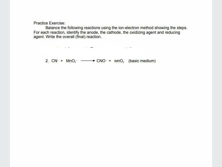 Practice Exercise:
Balance the following reactions using the ion-electron method showing the steps.
For each reaction, identify the anode, the cathode, the oxidizing agent and reducing
agent. Write the overall (final) reaction.
2. CN + Mno,
CNO- + Mno, (basic medium)
