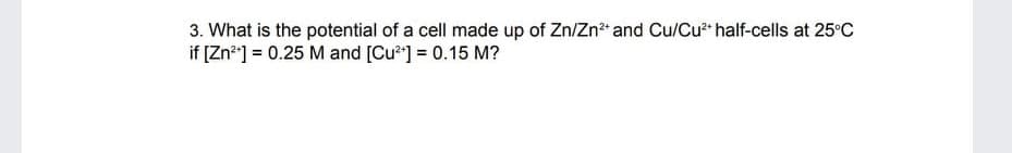 3. What is the potential of a cell made up of Zn/Zn?" and Cu/Cu** half-cells at 25°C
if [Zn*] = 0.25 M and [Cu*] = 0.15 M?
