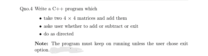 Qno.4 Write a C++ program which
take two 4 x 4 matrices and add them
aske user whether to add or subtract or exit
• do as directed
Note: The program must keep on running unless the user chose exit
option.
