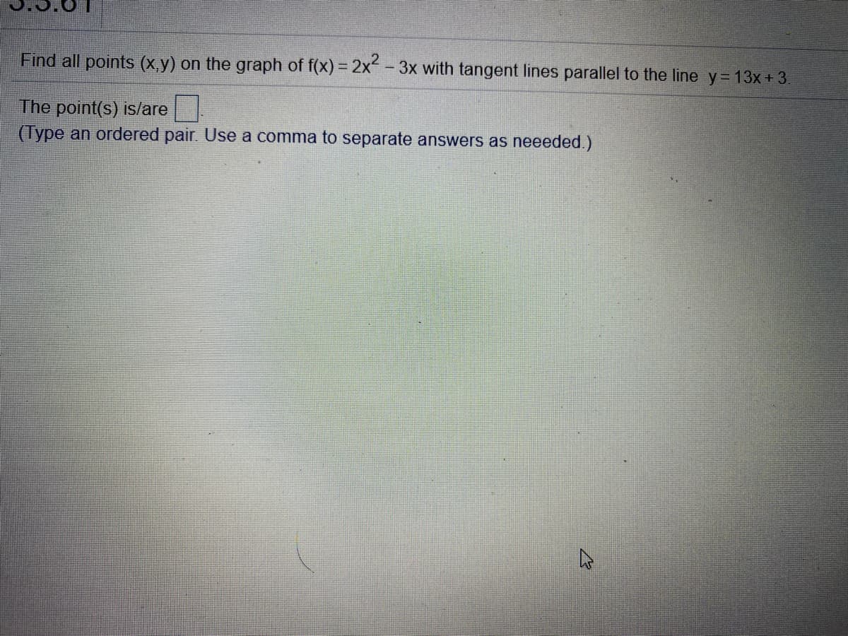 Find all points (x,y) on the graph of f(x) = 2x-3x with tangent lines parallel to the line y=13x+ 3.
The point(s) is/are
(Type an ordered pair. Use a comma to separate answers as neeeded.)
