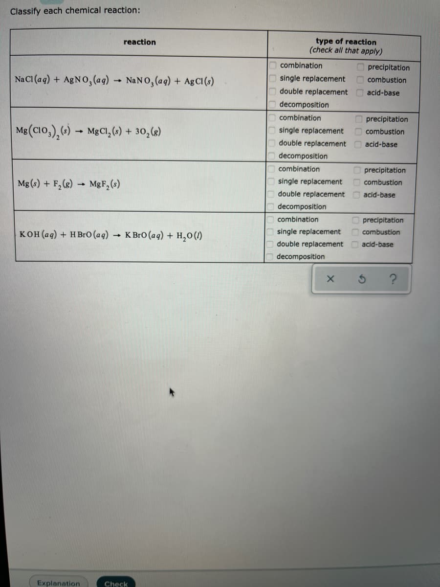 Classify each chemical reaction:
type of reaction
(check all that apply)
reaction
combination
O precipitation
Na CI (aq) + AGNO, (aq) NaNO, (aq) + AgCI(s)
single replacement
O combustion
double replacement
acid-base
decomposition
combination
O precipitation
Mg (CIO,),()- MgCl,(6) + 30,(6)
single replacement
combustion
double replacement acid-base
decomposition
combination
O precipitation
O combustion
Mg (s) + F, (g) → MgF,(s)
single replacement
double replacement acid-base
decomposition
combination
O precipitation
кон (ад) + нBro (аq)
К Вro (ag) + H,о ()
single replacement
combustion
double replacement
acid-base
decomposition
Explanation
Check
