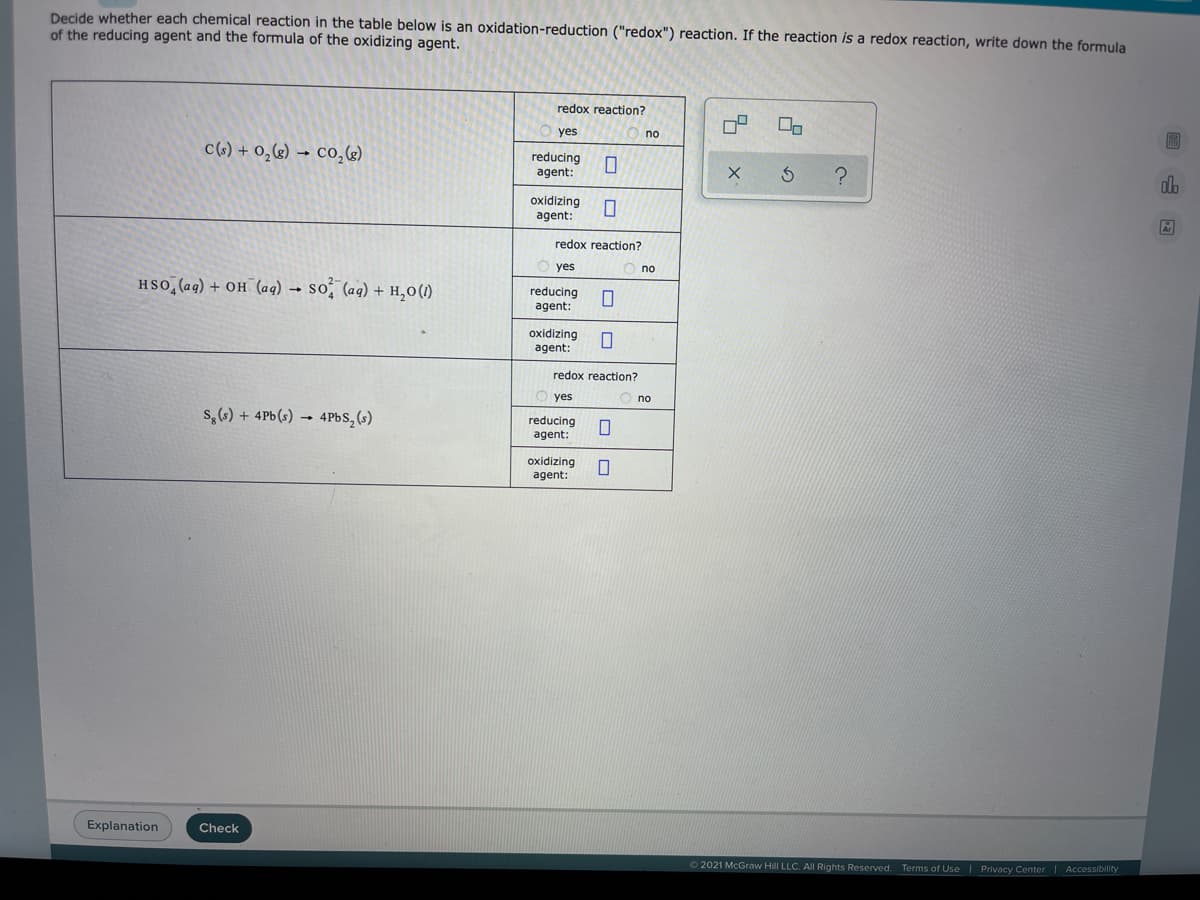 Decide whether each chemical reaction in the table below is an oxidation-reduction ("redox") reaction. If the reaction is a redox reaction, write down the formula
of the reducing agent and the formula of the oxidizing agent.
redox reaction?
yes
no
c(6) + 0,&) → co,«)
reducing
agent:
do
oxidizing
agent:
redox reaction?
yes
no
HSO, (ag) + OH (aq) →
so, (ag) + H,0(1)
reducing
agent:
oxidizing
agent:
redox reaction?
yes
O no
s,(s) + 4Pb(s) → 4PBS,(s)
reducing
agent:
oxidizing
agent:
Explanation
Check
2021 McGraw Hill LLC. AIl Rights Reserved. Terms of Use | Privacy Center | Accessibility
