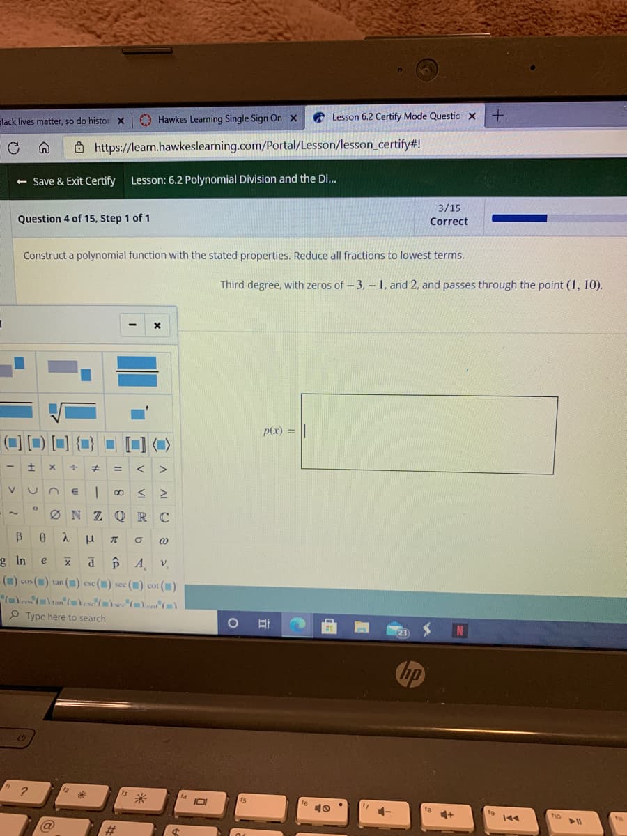 Slack lives matter, so do histor x
O Hawkes Learning Single Sign On X
Lesson 6.2 Certify Mode Questio X
Ohttps://learn.hawkeslearning.com/Portal/Lesson/lesson_certify#!
+ Save & Exit Certify
Lesson: 6.2 Polynomial Division and the Di...
3/15
Question 4 of 15, Step 1 of 1
Correct
Construct a polynomial function with the stated properties. Reduce all fractions to lowest terms.
Third-degree, with zeros of - 3, – 1, and 2, and passes through the point (1, 10).
p(x) =
Ø N Z OQ RC
g In
e
V
-() cos () tan () ese() sec () cot ()
P Type here to search
hp
10
* -
