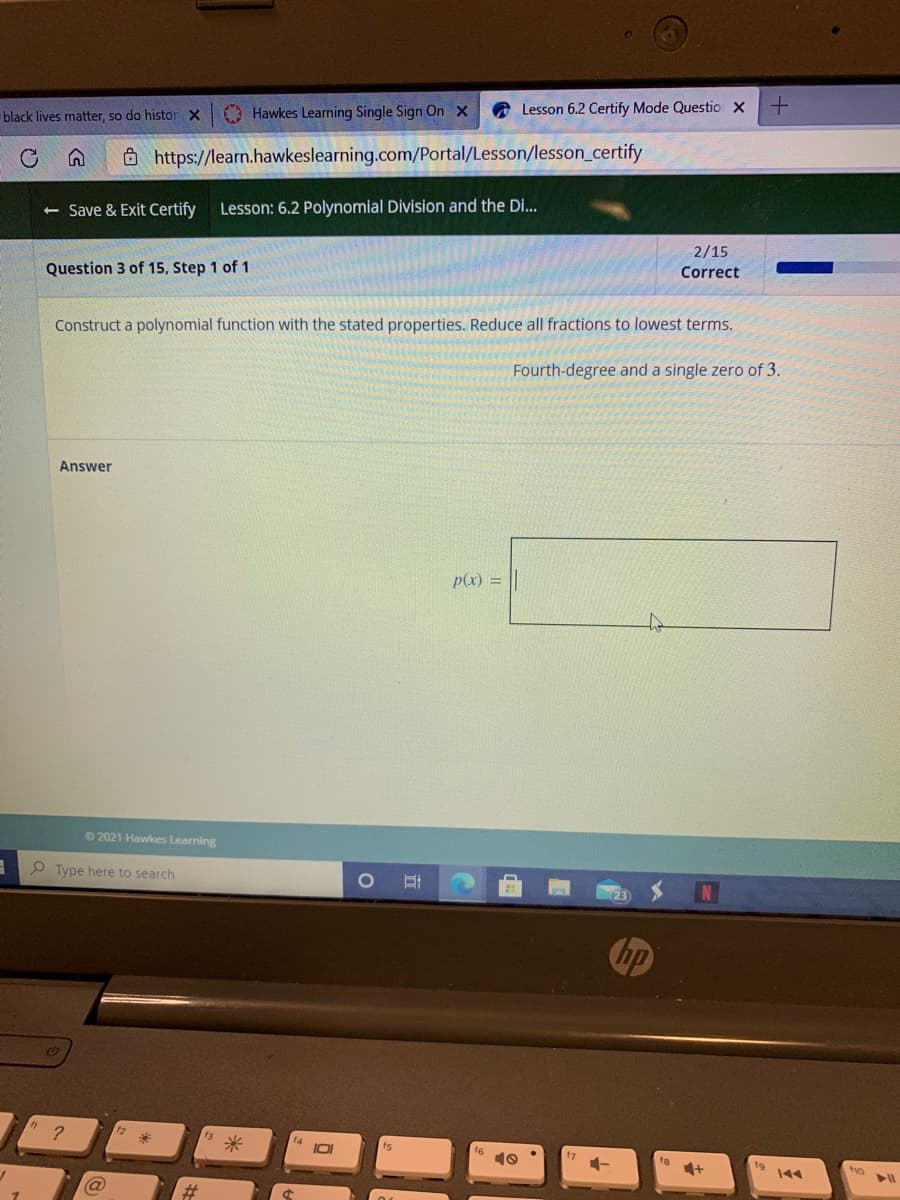 black lives matter, so do histor X
O Hawkes Learning Single Sign On x
O Lesson 6.2 Certify Mode Questio X
Ô http://learn.hawkeslearning.com/Portal/Lesson/lesson_certify
< Save & Exit Certify
Lesson: 6.2 Polynomial Division and the Di...
2/15
Question 3 of 15, Step 1 of 1
Correct
Construct a polynomial function with the stated properties. Reduce all fractions to lowest terms.
Fourth-degree and a single zero of 3.
Answer
p(x) =
©2021 Hawkes Learning
O Type here to search
10
ho
%23
