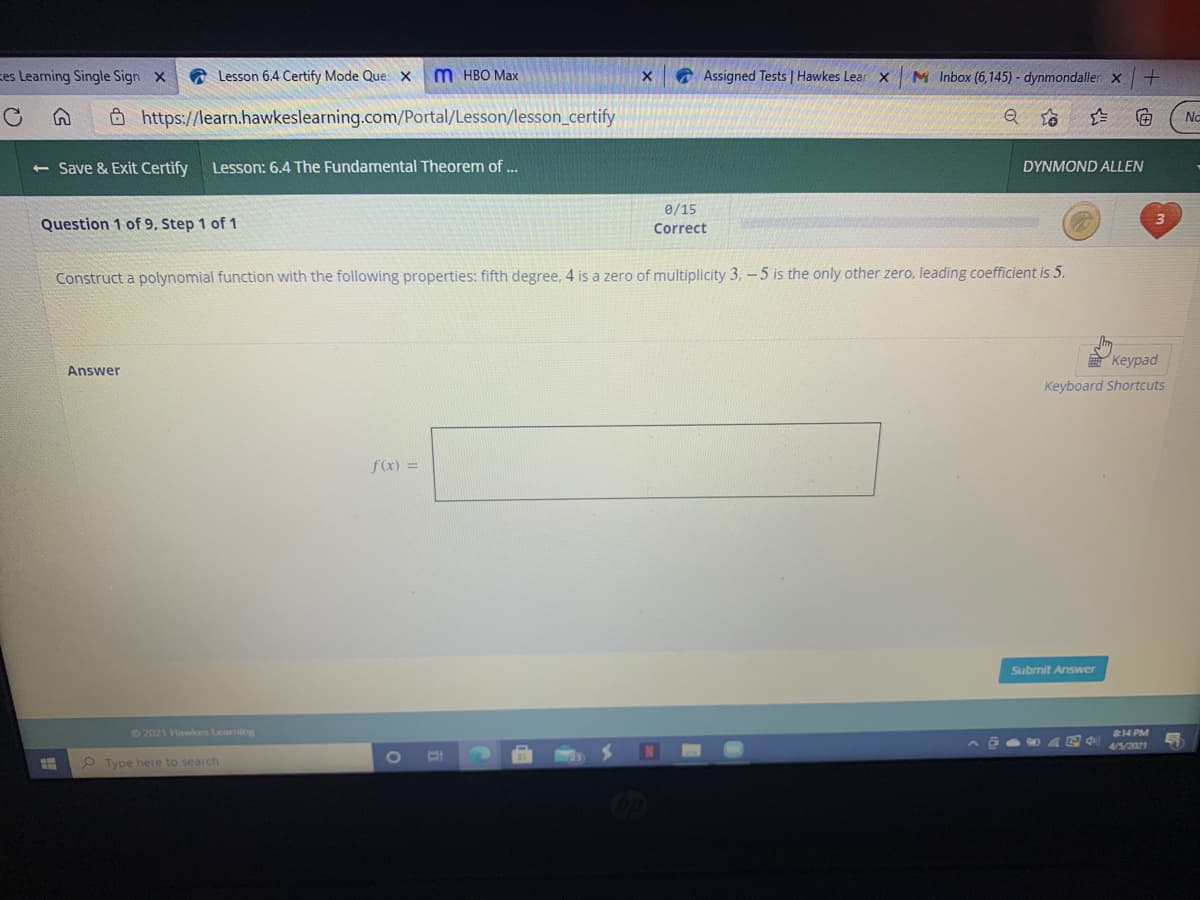 kes Learning Single Sign x
a Lesson 6.4 Certify Mode Que x
M HBO Max
O Assigned Tests | Hawkes Lear x
M Inbox (6,145) - dynmondaller x
Ô https://learn.hawkeslearning.com/Portal/Lesson/lesson_certify
No
<- Save & Exit Certify
Lesson: 6.4 The Fundamental Theorem of ...
DYNMOND ALLEN
e/15
Question 1 of 9, Step 1 of 1
Correct
Construct a polynomial function with the following properties: fifth degree, 4 is a zero of multiplicity 3, -5 is the only other zero, leading coefficient is 5.
Keypad
Answer
Keyboard Shortcuts
fa) =
Submit Answer
22021 Hawkes Learning
814 PM
4/5/2021
1O
P Type here to search
