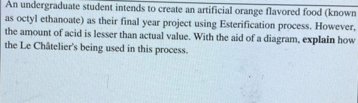 An undergraduate student intends to create an artificial orange flavored food (known
as octyl ethanoate) as their final year project using Esterification process. However,
the amount of acid is lesser than actual value. With the aid of a diagram, explain how
the Le Châtelier's being used in this process.
