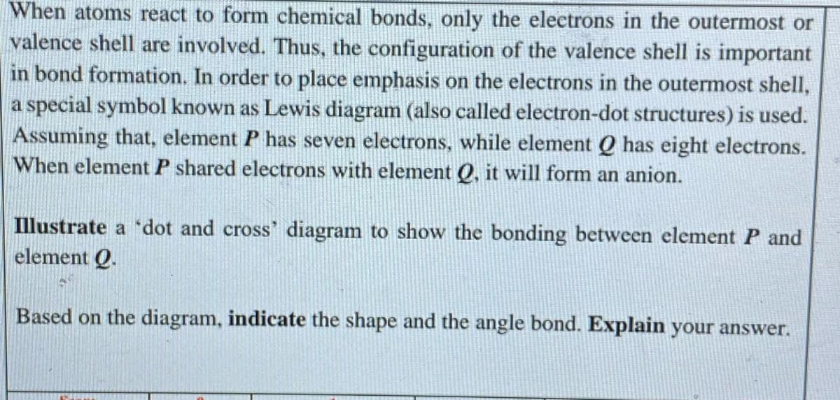 When atoms react to form chemical bonds, only the electrons in the outermost or
valence shell are involved. Thus, the configuration of the valence shell is important
in bond formation. In order to place emphasis on the electrons in the outermost shell,
a special symbol known as Lewis diagram (also called electron-dot structures) is used.
Assuming that, element P has seven electrons, while element Q has eight electrons.
When element P shared electrons with element Q, it will form an anion.
Illustrate a 'dot and cross' diagram to show the bonding between element P and
element Q.
Based on the diagram, indicate the shape and the angle bond. Explain your answer.
