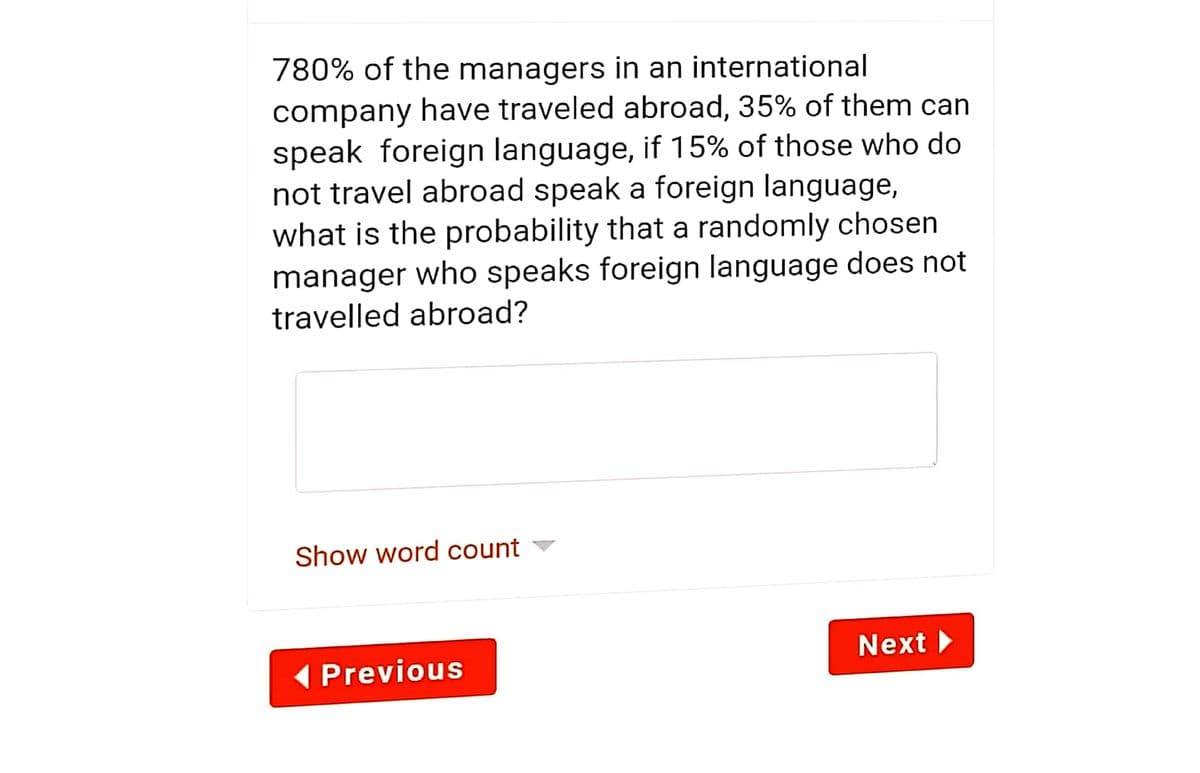 780% of the managers in an international
company have traveled abroad, 35% of them can
speak foreign language, if 15% of those who do
not travel abroad speak a foreign language,
what is the probability that a randomly chosen
manager who speaks foreign language does not
travelled abroad?
Show word count
Next
(Previous
