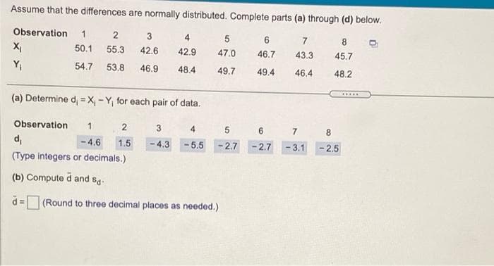 Assume that the differences are normally distributed. Complete parts (a) through (d) below.
Observation
1
3
4.
7
8.
X,
50.1
55.3
42.6
42.9
47.0
46.7
43.3
45.7
YI
54.7
53.8
46.9
48.4
49.7
49.4
46.4
48.2
.....
(a) Determine d, = X, - Y, for each pair of data.
Observation
4
8
di
- 4.6
1.5
-4.3
5.5
- 2.7
-2.7
- 3.1
- 2.5
(Type integers or decimals.)
(b) Compute d and sg:
d = (Round to three decimal places as needed.)
