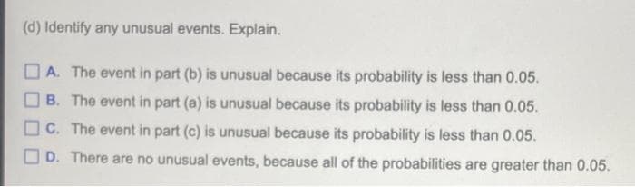 (d) Identify any unusual events. Explain.
O A. The event in part (b) is unusual because its probability is less than 0.05.
B. The event in part (a) is unusual because its probability is less than 0.05.
O c. The event in part (c) is unusual because its probability is less than 0.05.
OD. There are no unusual events, because all of the probabilities are greater than 0.05.
