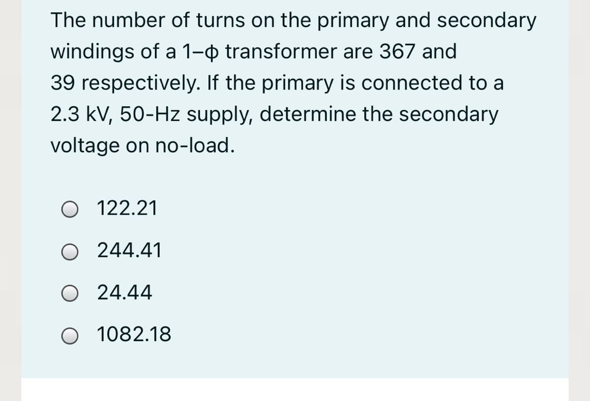 The number of turns on the primary and secondary
windings of a 1-o transformer are 367 and
39 respectively. If the primary is connected to a
2.3 kV, 50-Hz supply, determine the secondary
voltage on no-load.
O 122.21
O 244.41
O 24.44
O 1082.18
