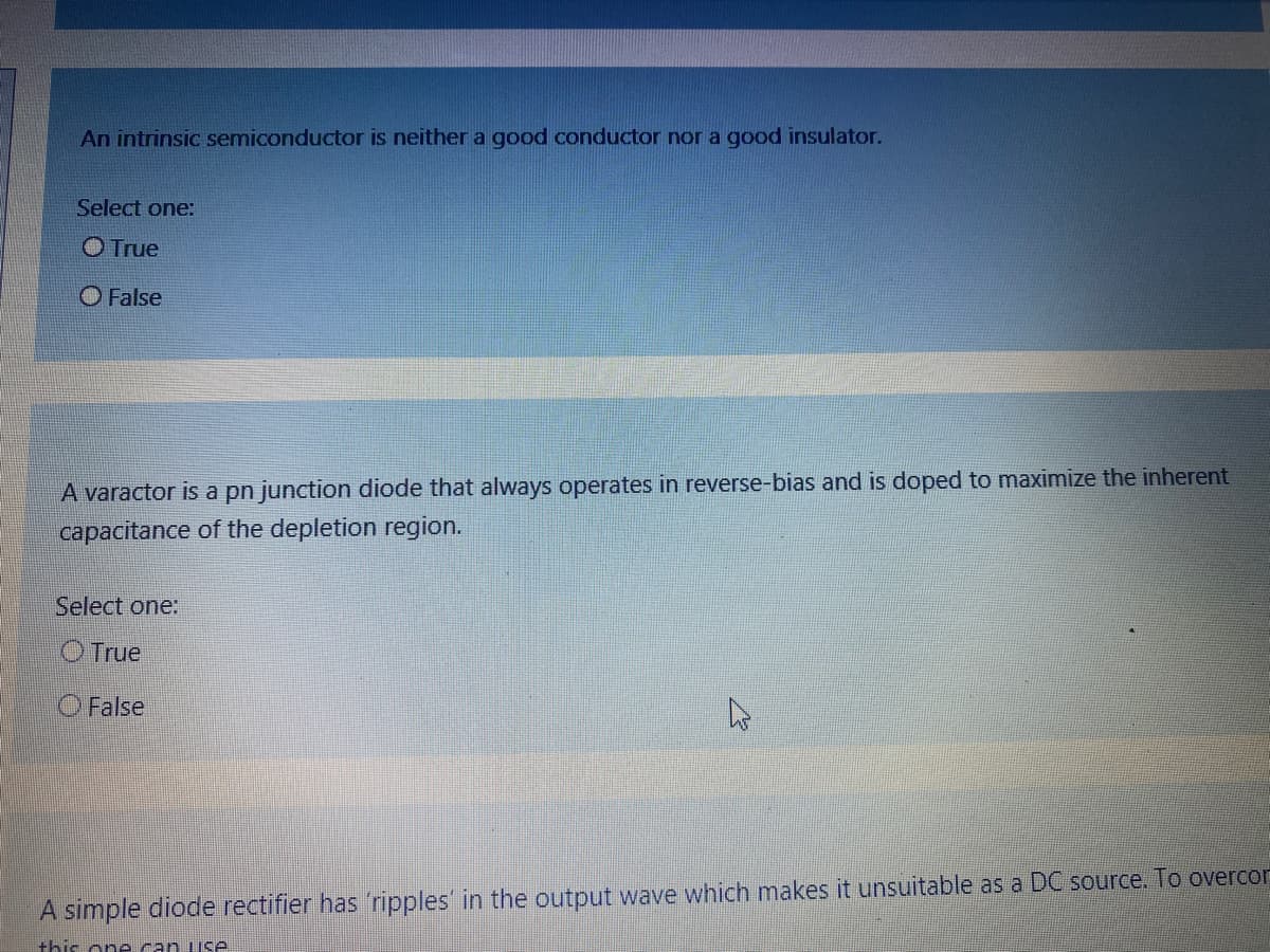 An intrinsic semiconductor is neither a good conductor nor a good insulator.
Select one:
O True
O False
A varactor is a pn junction diode that always operates in reverse-bias and is doped to maximize the inherent
capacitance of the depletion region.
Select one:
O True
O False
A simple diode rectifier has 'ripples' in the output wave which makes it unsuitable as a DC source. To overcor
this on e can use
