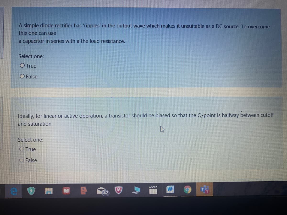 A simple diode rectifier has 'ripples' in the output wave which makes it unsuitable as a DC source. To overcome
this one can use
a capacitor in series with a the load resistance.
Select one:
O True
O False
Ideally, for linear or active operation, a transistor should be biased so that the Q-point is halfway between cutoff
and saturation.
Select one:
OTrue
O False
W
