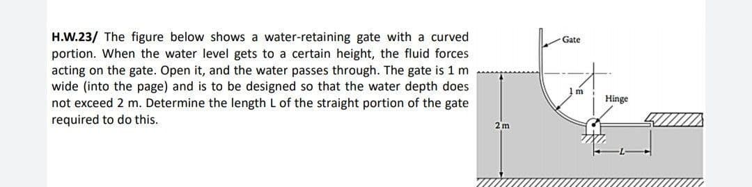 H.W.23/ The figure below shows a water-retaining gate with a curved
portion. When the water level gets to a certain height, the fluid forces
acting on the gate. Open it, and the water passes through. The gate is 1 m
wide (into the page) and is to be designed so that the water depth does
not exceed 2 m. Determine the length L of the straight portion of the gate
required to do this.
2m
Gate
1m
Hinge