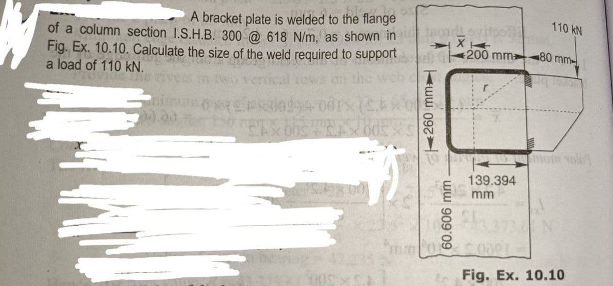 bismo
A bracket plate is welded to the flange
of a column section I.S.H.B. 300 @ 618 N/m, as shown in
Fig. Ex. 10.10. Calculate the size of the weld required to support
a load of 110 kN.
Phimum 6xX
150 g bbs
001X (CAR
EX005XS
15
5
005 C
260 mm
200 mm
110 kN
80 mm
om volo
139.394
mm
8 $3.373 N
Fig. Ex. 10.10