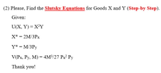 (2) Please, Find the Slutsky Equations for Goods X and Y (Step-by Step).
Given:
U(X,Y)= X²Y
X* - 2M/3Px
Ys - M/3Py
V(Px, Py, M) - 4M³/27 Px² Py
Thank you!