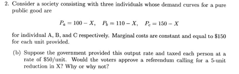 2. Consider a society consisting with three individuals whose demand curves for a pure
public good are
Pa = 100-X, P = 110- X, Pe=150-X
for individual A, B, and C respectively. Marginal costs are constant and equal to $150
for each unit provided.
(b) Suppose the government provided this output rate and taxed each person at a
rate of $50/unit. Would the voters approve a referendum calling for a 5-unit
reduction in X? Why or why not?