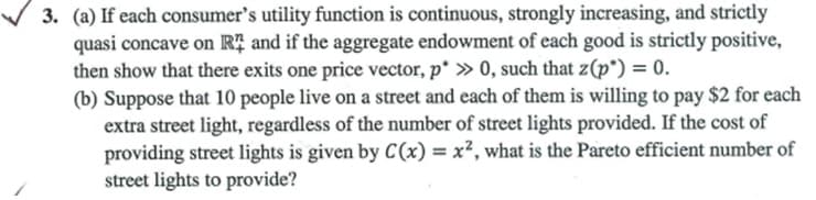 3. (a) If each consumer's utility function is continuous, strongly increasing, and strictly
quasi concave on Rị and if the aggregate endowment of each good is strictly positive,
then show that there exits one price vector, p* » 0, such that z(p*) = 0.
(b) Suppose that 10 people live on a street and each of them is willing to pay $2 for each
extra street light, regardless of the number of street lights provided. If the cost of
providing street lights is given by C(x) = x², what is the Pareto efficient number of
street lights to provide?
