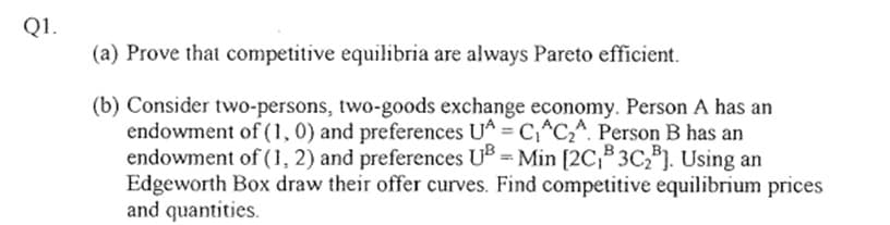 Q1.
(a) Prove that competitive equilibria are always Pareto efficient.
(b) Consider two-persons, two-goods exchange economy. Person A has an
endowment of (1, 0) and preferences UA = C₁AC₂A. Person B has an
endowment of (1, 2) and preferences UB=Min [2C₁³ 3C₂³]. Using an
Edgeworth Box draw their offer curves. Find competitive equilibrium prices
and quantities.