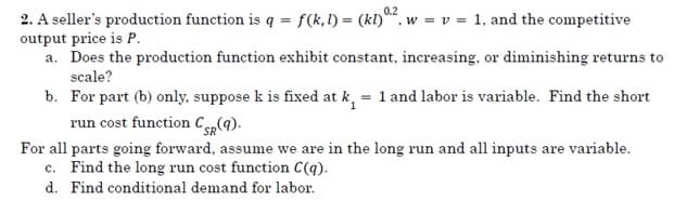 0.2
2. A seller's production function is q = f(k,l) = (kl)", w = v = 1, and the competitive
output price is P.
a. Does the production function exhibit constant, increasing, or diminishing returns to
scale?
b. For part (b) only, suppose k is fixed at k, = 1 and labor is variable. Find the short
run cost function C4).
For all parts going forward, assume we are in the long run and all inputs are variable.
c. Find the long run cost function C(q).
d. Find conditional demand for labor.
