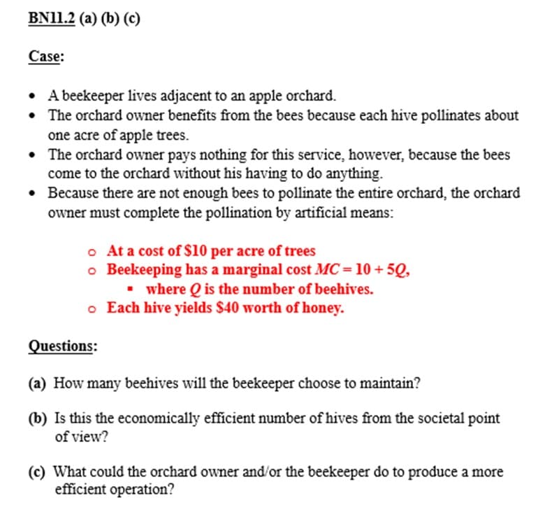BN11.2 (a) (b) (c)
Case:
• A beekeeper lives adjacent to an apple orchard.
• The orchard owner benefits from the bees because each hive pollinates about
one acre of apple trees.
• The orchard owner pays nothing for this service, however, because the bees
come to the orchard without his having to do anything.
• Because there are not enough bees to pollinate the entire orchard, the orchard
owner must complete the pollination by artificial means:
o At a cost of $10 per acre of trees
o Beekeeping has a marginal cost MC = 10 + 50,
▪ where Q is the number of beehives.
o Each hive yields $40 worth of honey.
Questions:
(a) How many beehives will the beekeeper choose to maintain?
(b) Is this the economically efficient number of hives from the societal point
of view?
(c) What could the orchard owner and/or the beekeeper do to produce a more
efficient operation?