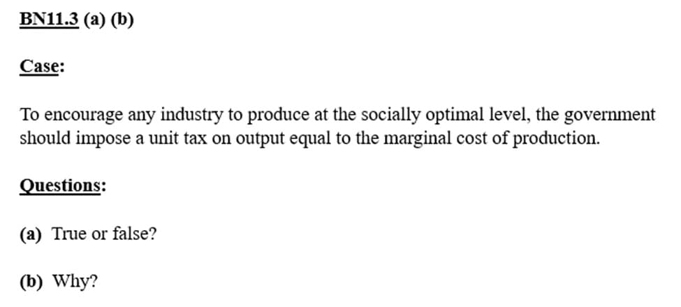 BN11.3 (a) (b)
Case:
To encourage any industry to produce at the socially optimal level, the government
should impose a unit tax on output equal to the marginal cost of production.
Questions:
(a) True or false?
(b) Why?