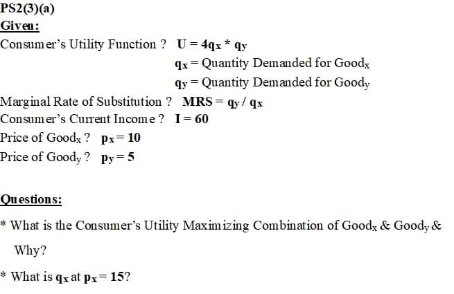 PS2(3)(a)
Given:
Consumer's Utility Function ? U = 4qx * qy
qx = Quantity Demanded for Goodx
qy = Quantity Demanded for Goody
Marginal Rate of Substitution ? MRS = qy/qx
Consumer's Current Income? I = 60
Price of Goodx? px= 10
Price of Goody? Py=5
Questions:
* What is the Consumer's Utility Maximizing Combination of Good & Goody &
Why?
* What is qx at px= 15?