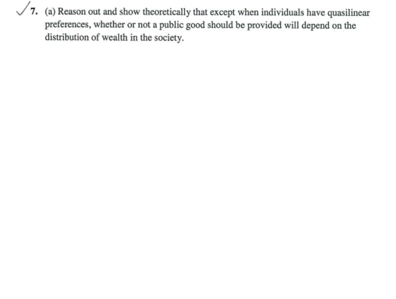 7. (a) Reason out and show theoretically that except when individuals have quasilinear
preferences, whether or not a public good should be provided will depend on the
distribution of wealth in the society.
