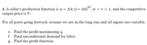 0.2
2. A seller's production function is q = f(k,1) = (kl), w = v = 1, and the competitive
output price is P.
For all parts going forward, assume we are in the long run and all inputs are variable.
e. Find the profit-maximizing q.
f. Find unconditional demand for labor.
g. Find the profit function.
