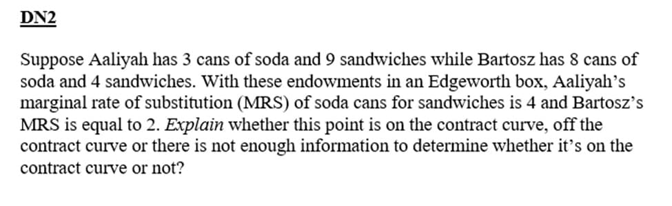 DN2
Suppose Aaliyah has 3 cans of soda and 9 sandwiches while Bartosz has 8 cans of
soda and 4 sandwiches. With these endowments in an Edgeworth box, Aaliyah's
marginal rate of substitution (MRS) of soda cans for sandwiches is 4 and Bartosz's
MRS is equal to 2. Explain whether this point is on the contract curve, off the
contract curve or there is not enough information to determine whether it's on the
contract curve or not?