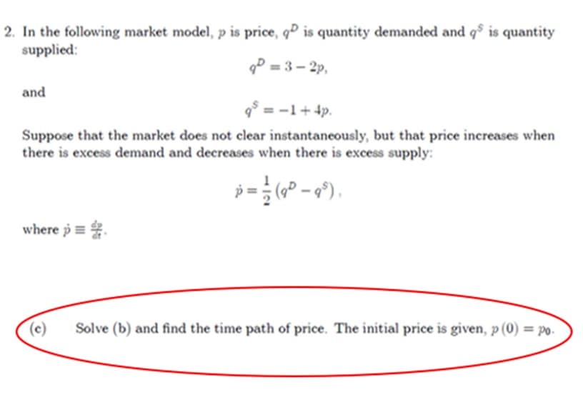 2. In the following market model, p is price, q is quantity demanded and qs is quantity
supplied:
q=3-2p,
and
q² = −1+ 4p.
Suppose that the market does not clear instantaneously, but that price increases when
there is excess demand and decreases when there is excess supply:
p=(9²-9³),
where p
(c)
Solve (b) and find the time path of price. The initial price is given, p (0) = po.