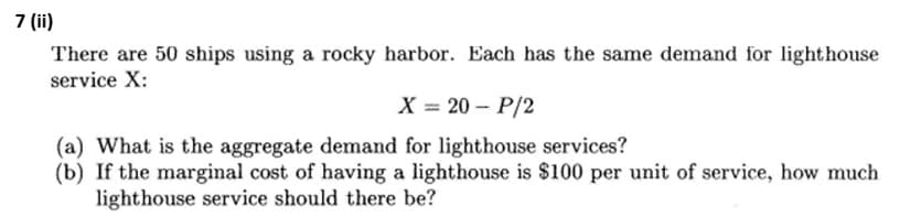 7 (ii)
There are 50 ships using a rocky harbor. Each has the same demand for lighthouse
service X:
X = 20 - P/2
(a) What is the aggregate demand for lighthouse services?
(b) If the marginal cost of having a lighthouse is $100 per unit of service, how much
lighthouse service should there be?