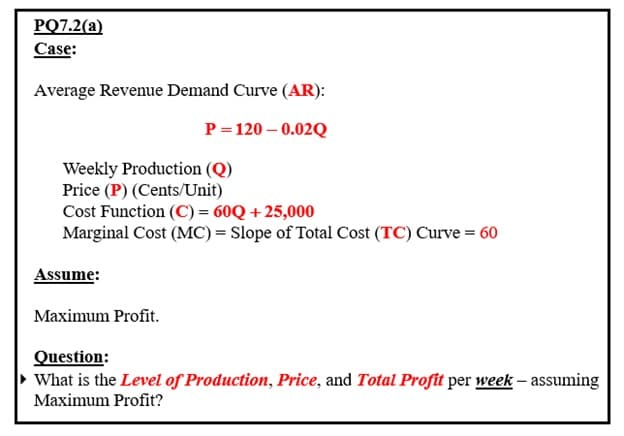 PQ7.2(a)
Case:
Average Revenue Demand Curve (AR):
P=120 -0.02Q
Weekly Production (Q)
Price (P) (Cents/Unit)
Cost Function (C) = 60Q +25,000
Marginal Cost (MC) = Slope of Total Cost (TC) Curve = 60
Assume:
Maximum Profit.
Question:
What is the Level of Production, Price, and Total Profit per week - assuming
Maximum Profit?