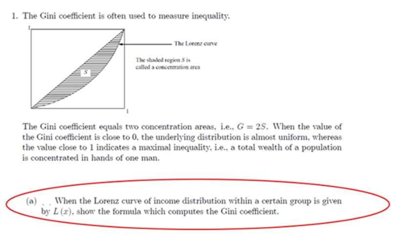 1. The Gini coefficient is often used to measure inequality.
The Lorenz curve
The shaded region Sis
called a concentration area
The Gini coefficient equals two concentration areas, i.e., G = 2S. When the value of
the Gini coefficient is close to 0, the underlying distribution is almost uniform, whereas
the value close to 1 indicates a maximal inequality, i.e., a total wealth of a population
is concentrated in hands of one man.
When the Lorenz curve of income distribution within a certain group is given
by L (x), show the formula which computes the Gini coefficient.