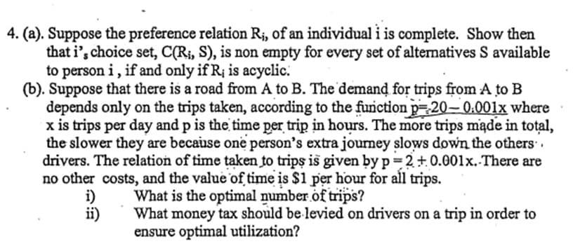 4. (a). Suppose the preference relation R₁, of an individual i is complete. Show then
that i's choice set, C(Ri, S), is non empty for every set of alternatives S available
to person i, if and only if R; is acyclic.
(b). Suppose that there is a road from A to B. The demand for trips from A to B
depends only on the trips taken, according to the function p=20-0.001x where
x is trips per day and p is the time per trip in hours. The more trips made in total,
the slower they are because one person's extra journey slows down the others.
drivers. The relation of time taken to trips is given by p=2+0.001x. There are
no other costs, and the value of time is $1 per hour for all trips.
i)
What is the optimal number of trips?
ii)
What money tax should be levied on drivers on a trip in order to
ensure optimal utilization?