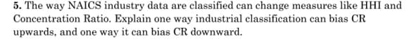 5. The way NAICS industry data are classified can change measures like HHI and
Concentration Ratio. Explain one way industrial classification can bias CR
upwards, and one way it can bias CR downward.
