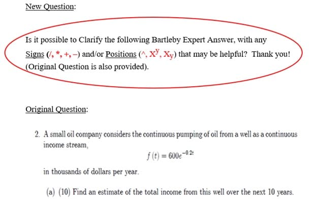 New Question:
Is it possible to clarify the following Bartleby Expert Answer, with any
Signs (/, *, +,-) and/or Positions (^, XY, Xy) that may be helpful? Thank you!
(Original Question is also provided).
Original Question:
2. A small oil company considers the continuous pumping of oil from a well as a continuous
income stream,
f(t) = 600e-0.2:
in thousands of dollars per year.
(a) (10) Find an estimate of the total income from this well over the next 10 years.