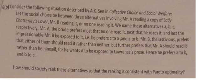 6(b) Consider the following situation described by A.K. Sen in Collective Choice and Social Welfare:
Let the social choice be between three alternatives involving Mr. A reading a copy of Lady
Chatterley's Lover, Mr. B reading it, or no one reading it. We name these alternatives a, b, c,
respectively. Mr. A, the prude prefers most that no one read it, next that he reads it, and last the
impressionable Mr. B be exposed to it, i.e. he prefers c to a ,and a to b. Mr. B, the lascivious, prefers
that either of them should read it rather than neither, but further prefers that Mr. A should read it
rather than he himself, for he wants A to be exposed to Lawrence's prose. Hence he prefers a to b,
and b to c.
How should society rank these alternatives so that the ranking is consistent with Pareto optimality?
