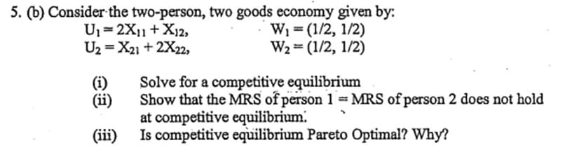 5. (b) Consider the two-person, two goods economy given by:
W₁ = (1/2, 1/2)
U₁= 2X11 + X12,
U2=X21 + 2X22,
W₂ = (1/2, 1/2)
(i)
Solve for a competitive equilibrium
(ii)
Show that the MRS of person 1 = MRS of person 2 does not hold
at competitive equilibrium.
(iii)
Is competitive equilibrium Pareto Optimal? Why?