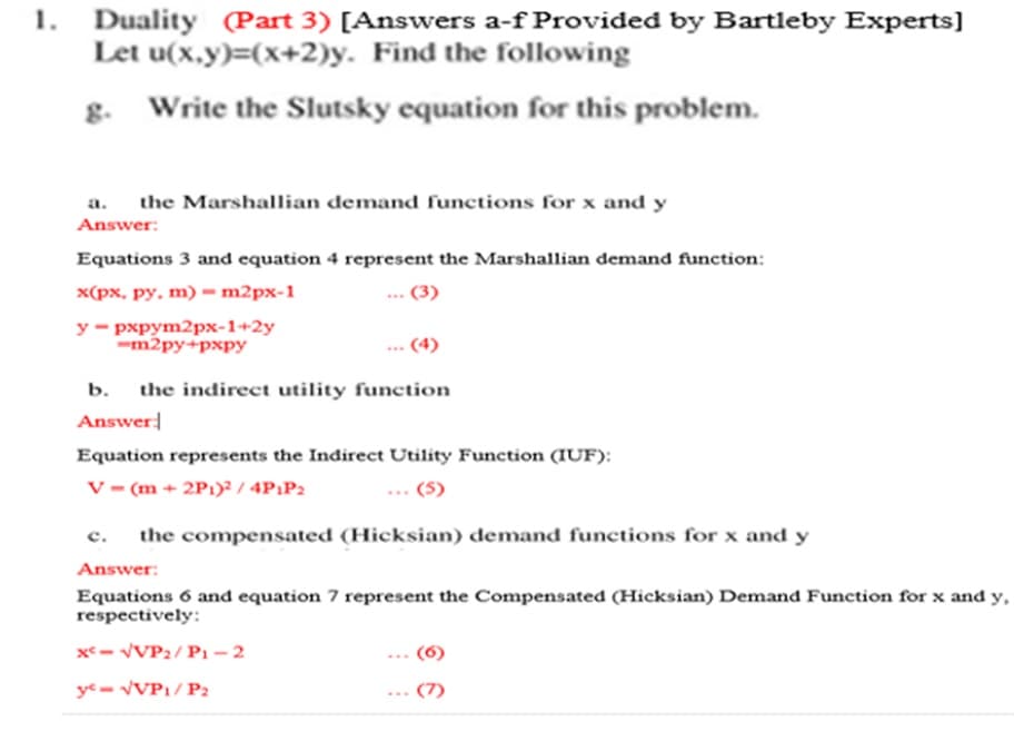 1. Duality (Part 3) [Answers a-f Provided by Bartleby Experts]
Let u(x,y)=(x+2)y. Find the following
g.
Write the Slutsky equation for this problem.
a. the Marshallian demand functions for x and y
Answer:
Equations 3 and equation 4 represent the Marshallian demand function:
x(px, py, m) - m2px-1
у - рхрут2рх-1+2у
-m2py+pxpy
(4)
b.
the indirect utility function
Answer
Equation represents the Indirect Utility Function (IUF):
V = (m + 2P1)² / 4P1P2
(5)
с.
the compensated (Hicksian) demand functions for x and y
Answer:
Equations 6 and equation 7 represent the Compensated (Hicksian) Demand Function for x and y,
respectively:
x- VVP2/ P1 –2
ye = VVP1/ P2
