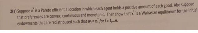 2(a) Suppose x is a Pareto efficient allocation in which each agent holds a positive amount of each good. Also suppose
that preferences are convex, continuous and monotonic. Then show that x' is a Walrasian equilibrium for the initial
endowments that are redistributed such that w, = x' for i =1,.n.
