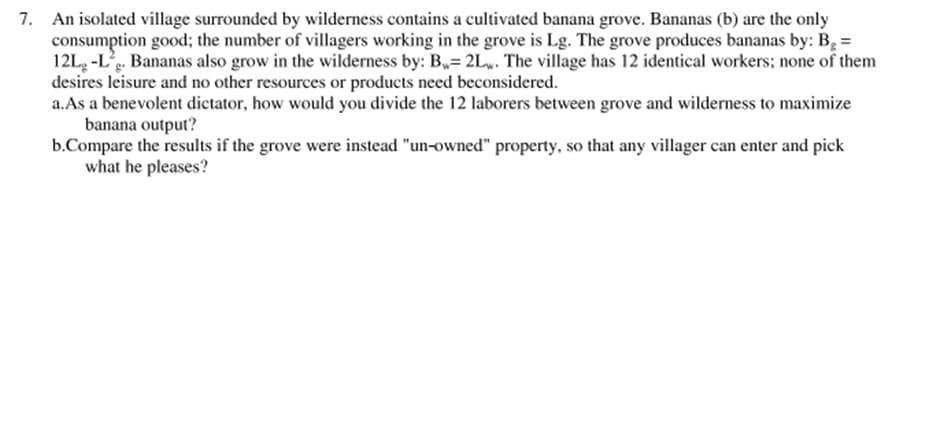 7. An isolated village surrounded by wilderness contains a cultivated banana grove. Bananas (b) are the only
consumption good; the number of villagers working in the grove is Lg. The grove produces bananas by: B =
12L, -L. Bananas also grow in the wilderness by: B= 2L. The village has 12 identical workers; none of them
desires leisure and no other resources or products need beconsidered.
a.As a benevolent dictator, how would you divide the 12 laborers between grove and wilderness to maximize
banana output?
b.Compare the results if the grove were instead "un-owned" property, so that any villager can enter and pick
what he pleases?
