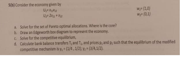 5(b) Consider the economy given by
U;= X1X12
U 2x1 + X22
W;= (1,0)
W;= (0,1)
a. Solve for the set of Pareto optimal allocations. Where is the core?
b. Draw an Edgeworth box diagram to represent the economy.
c. Solve for the competitive equilibrium,
d. Calculate bank balance transfers T; and T, and prices p, and p; such that the equilibrium of the modified
competitive mechanism is y, = (1/4, 1/2); Ya = (3/4,1/2).
P2
%3D
%3D
