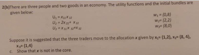 2(b)There are three people and two goods in an economy. The utility functions and the initial bundles are
given below:
U = X11X 12
U2 = 2x 21+ X 22
U3 = X 31 X 3z+X 32
W; = (0,8)
W;= (2,2)
W3= (8,0)
Suppose it is suggested that the three traders move to the allocation x given by x= (1,2), x2= (8, 4),
X3= (1,4)
C. Show that x is not in the core.
