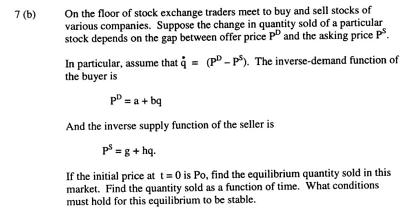 7 (b)
On the floor of stock exchange traders meet to buy and sell stocks of
various companies. Suppose the change in quantity sold of a particular
stock depends on the gap between offer price PD and the asking price PS.
In particular, assume that q = (PD-PS). The inverse-demand function of
the buyer is
PD = a + bq
And the inverse supply function of the seller is
ps = g + hq.
If the initial price at t=0 is Po, find the equilibrium quantity sold in this
market. Find the quantity sold as a function of time. What conditions
must hold for this equilibrium to be stable.