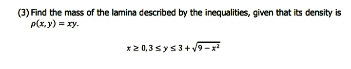 (3) Find the mass of the lamina described by the inequalities, given that its density is
p(x,y) = xy.
x 2 0, 3 < y < 3 + /9 – x2
