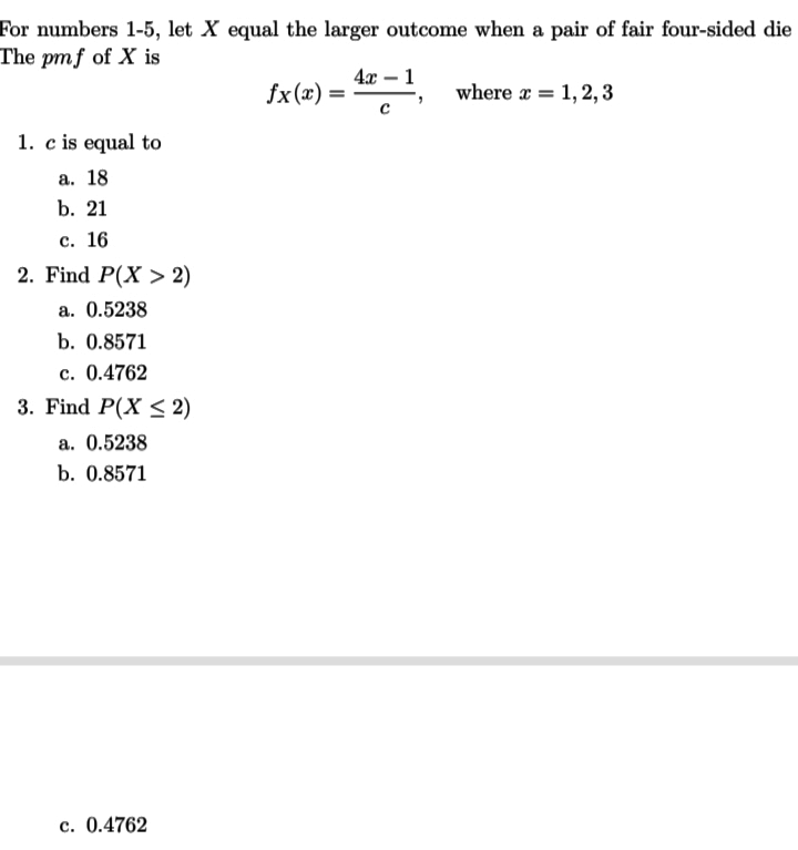 For numbers 1-5, let X equal the larger outcome when a pair of fair four-sided die
The pmf of X is
4x – 1
fx(x) =
where a = 1, 2,3
1. c is equal to
а. 18
b. 21
с. 16
2. Find P(X > 2)
a. 0.5238
b. 0.8571
c. 0.4762
3. Find P(X < 2)
a. 0.5238
b. 0.8571
c. 0.4762
