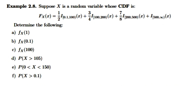 Example 2.8. Suppose X is a random variable whose CDF is:
3
Fx(z) = lp1.00)(2) + 100.0)(2) +20.00)(2) + Ig0,(?)
Determine the following:
a) fx(1)
b) fx(0.1)
c) fx(100)
d) P(х > 105)
e) P(0< X < 150)
f) Р(X > 0.1)
